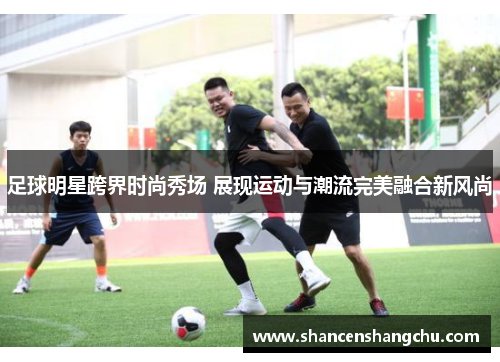 足球明星跨界时尚秀场 展现运动与潮流完美融合新风尚