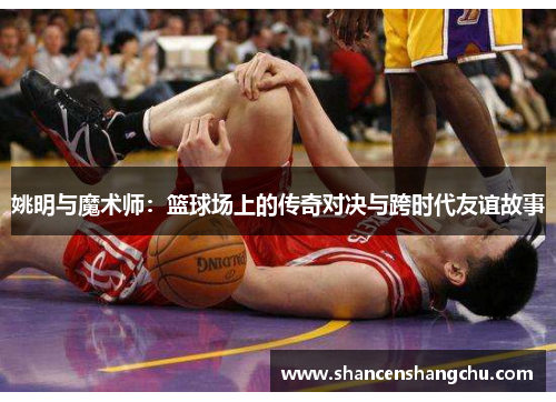 姚明与魔术师：篮球场上的传奇对决与跨时代友谊故事