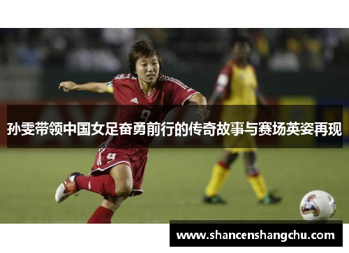 孙雯带领中国女足奋勇前行的传奇故事与赛场英姿再现
