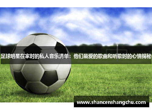 足球明星在家时的私人音乐清单：他们最爱的歌曲和听歌时的心情揭秘