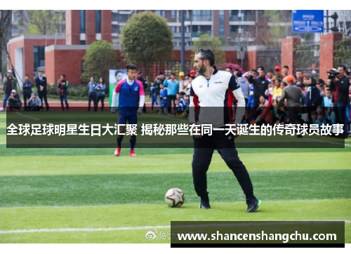 全球足球明星生日大汇聚 揭秘那些在同一天诞生的传奇球员故事