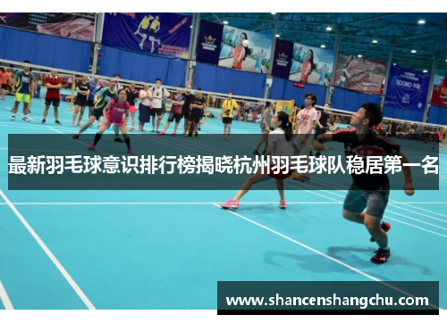 最新羽毛球意识排行榜揭晓杭州羽毛球队稳居第一名