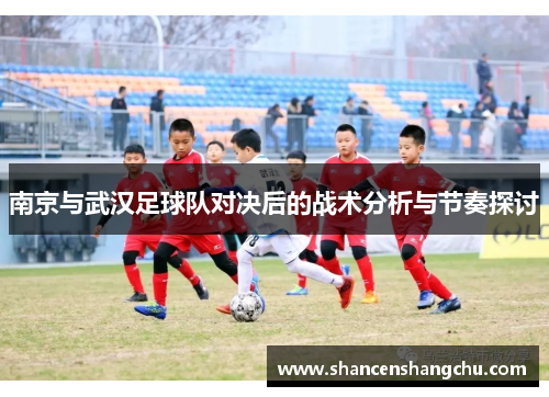 南京与武汉足球队对决后的战术分析与节奏探讨