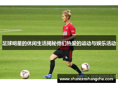 足球明星的休闲生活揭秘他们热爱的运动与娱乐活动