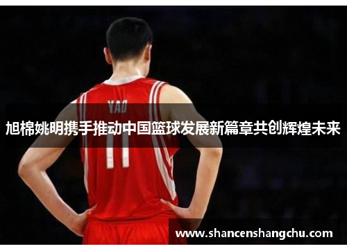 旭棉姚明携手推动中国篮球发展新篇章共创辉煌未来