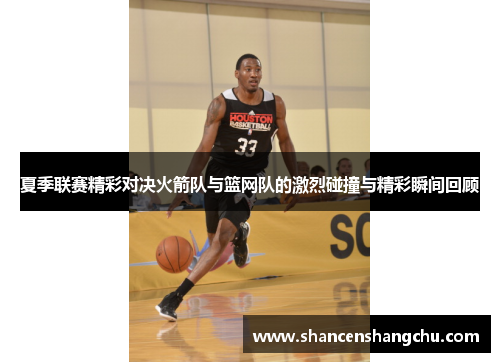 夏季联赛精彩对决火箭队与篮网队的激烈碰撞与精彩瞬间回顾