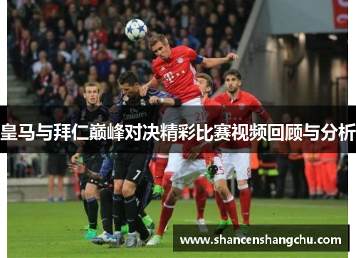 皇马与拜仁巅峰对决精彩比赛视频回顾与分析